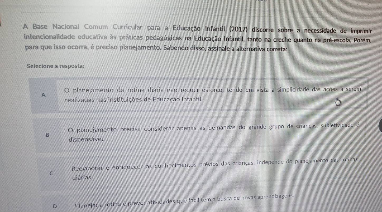 A Base Nacional Comum Curricular para a Educação Infantil (2017) discorre sobre a necessidade de imprimir
intencionalidade educativa às práticas pedagógicas na Educação Infantil, tanto na creche quanto na pré-escola. Porém,
para que isso ocorra, é preciso planejamento. Sabendo disso, assinale a alternativa correta:
Selecione a resposta:
A planejamento da rotina diária não requer esforço, tendo em vista a simplicidade das ações a serem
realizadas nas instituições de Educação Infantil.
planejamento precisa considerar apenas as demandas do grande grupo de crianças, subjetividade é
dispensável.
Reelaborar e enriquecer os conhecimentos prévios das crianças, independe do planejamento das rotinas
C
diárias.
Planejar a rotina é prever atividades que facilitem a busca de novas aprendizagens.