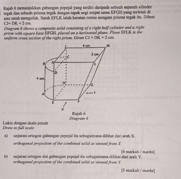 Rajah 6 menunjukkan gabungan pepejal yang terdiri daripada sebuah separuh silinder
tegak dan sebuah prisma tegak dengan tapak segi empat sama EFGH yang terletak di
atas satah mengufuk. Satah EFLK ialah keratan rentas seragam prisma tegak itu. Diberi
CJ=DK=2cm. 
Diagram 6 shows a composite solid consisting of a right half cylinder and a right
prism with square base EFGH, placed on a horizontal plane. Plane EFLK is the
uniform cross section of the right prism. Given CJ=DK=2cm. 
Rajah 6
Diagram 6
Lukis dengan skala penuh
Draw to full scale
a) unjuran ortogon gabungan pepejal itu sebagaimana dilihat dari arah X.
orthogonal projection of the combined solid as viewed from X.
[4 markah / marks]
b) unjuran ortogon sisi gabungan pepejal itu sebagaimana dilihat dari arah Y.
orthogonal projection of the combined solid as viewed from Y.
[5 markah / marks]