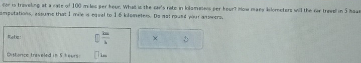 car is traveling at a rate of 100 miles per hour. What is the car's rate in kilometers per hour? How many kilometers will the car travel in 5 hour
omputations, assume that 1 mile is equal to 16 kilometers. Do not round your answers. 
Rate: 
 enclosecircle1 km/b  
5 
Distance traveled in 5 hours: km