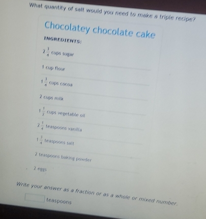 What quantity of salt would you need to make a triple recipe? 
Chocolatey chocolate cake 
INGREDIENTS:
2 1/4  cups sugar
1 cup flour
1 3/4  cups cocoa
2 cups milk
1 1/2  cups vegetable oil
7  1/4  teaspoons vanilla
1 3/4  teaspoons salt
2 teaspoons baking powder
2 eggs 
Write your answer as a fraction or as a whole or mixed number. 
teaspoons