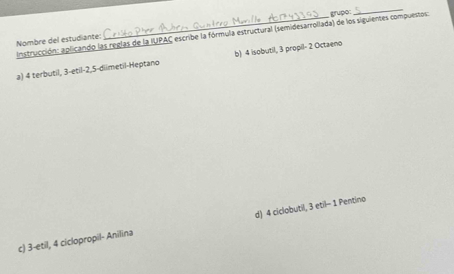 Nombre del estudiante: _grupo:
_
Instrucción: aplicando las reglas de la IUPAC escribe la fórmula estructural (semidesarrollada) de los siguientes compuestos:
a) 4 terbutil, 3 -etil -2, 5 -diimetil-Heptano b) 4 isobutil, 3 propil- 2 Octaeno
c) 3 -etil, 4 ciclopropil- Anilina d) 4 ciclobutil, 3 etil- 1 Pentino