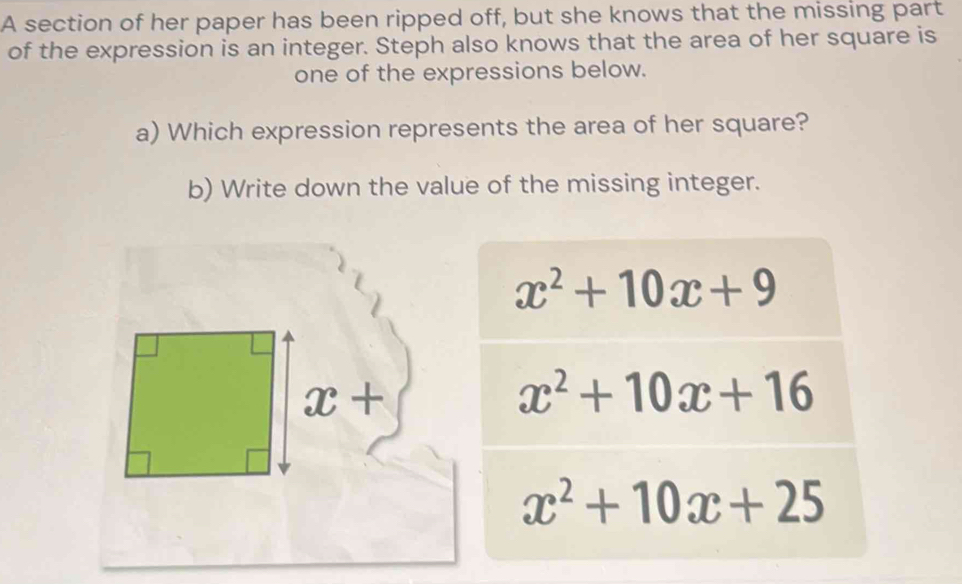 A section of her paper has been ripped off, but she knows that the missing part 
of the expression is an integer. Steph also knows that the area of her square is 
one of the expressions below. 
a) Which expression represents the area of her square? 
b) Write down the value of the missing integer.
x^2+10x+9
x+
x^2+10x+16
x^2+10x+25