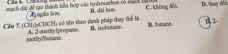 Cầu 6. Cracking al
mạch dài để tạo thành hỗn hợp các hydrocarbon có mạch carboll C. không đồi. D. thay đôi
A ngắn hơn. B. dài hơn.
Câu 7. () H_3) 2C CHCH_3 có tên theo danh pháp thay thế là D. 2 -
A. 2 -methylpropane. B. isobutane. B. butane.
methylbutane.