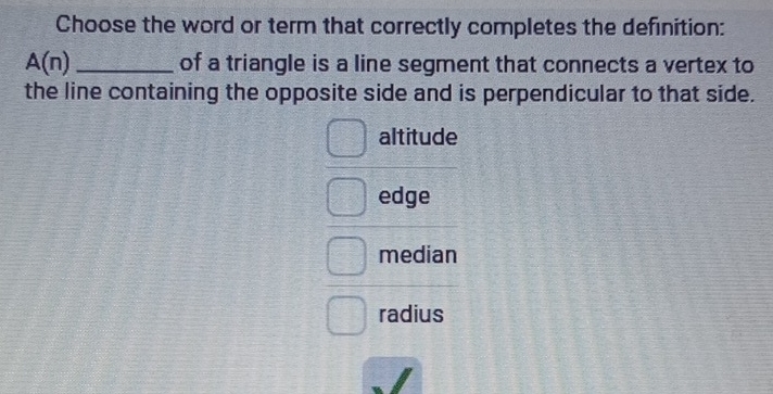 Choose the word or term that correctly completes the definition:
A(n) _of a triangle is a line segment that connects a vertex to
the line containing the opposite side and is perpendicular to that side.
altitude
edge
median
radius