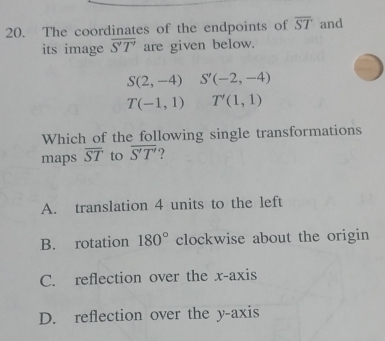 The coordinates of the endpoints of overline ST and
its image overline S'T' are given below.
S(2,-4) S'(-2,-4)
T(-1,1) T'(1,1)
Which of the following single transformations
maps overline ST to overline S'T'.2
A. translation 4 units to the left
B. rotation 180° clockwise about the origin
C. reflection over the x-axis
D. reflection over the y-axis