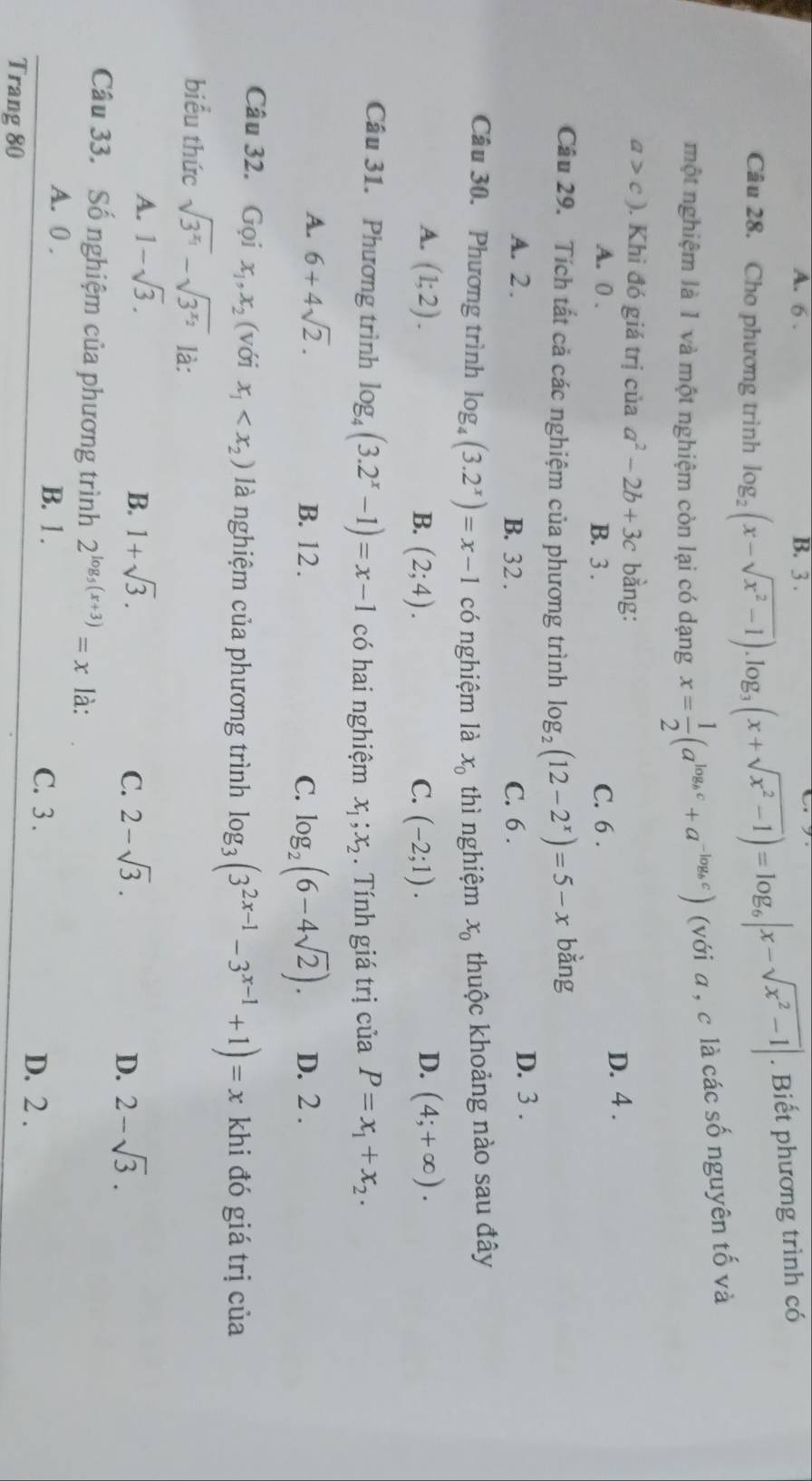 A. 6 . B. 3 .
Câu 28. Cho phương trình log _2(x-sqrt(x^2-1)).log _3(x+sqrt(x^2-1))=log _6|x-sqrt(x^2-1)|. Biết phương trình có
một nghiệm là 1 và một nghiệm còn lại có dạng x= 1/2 (a^(log _b)c+a^(-log _b)c) (với a , c là các số nguyên tố và
a>c). Khi đó giá trị của a^2-2b+3c bằng:
A. 0 . B. 3 . C. 6 . D. 4 .
Câu 29. Tích tất cả các nghiệm của phương trình log _2(12-2^x)=5-x bằng
A. 2 . B. 32 . C. 6 . D. 3 .
Câu 30. Phương trình log _4(3.2^x)=x-1 có nghiệm là x_0 thì nghiệm x_0 thuộc khoảng nào sau đây
D.
A. (1;2). B. (2;4). C. (-2;1). (4;+∈fty ).
Câu 31. Phương trình log _4(3.2^x-1)=x-1 có hai nghiệm x_1;x_2. Tính giá trị của P=x_1+x_2.
A. 6+4sqrt(2). B. 12. C. log _2(6-4sqrt(2)). D. 2 .
Câu 32. Gọi x_1,x_2 (với x_1 là nghiệm của phương trình log _3(3^(2x-1)-3^(x-1)+1)=x khi đó giá trị của
biểu thức sqrt(3^(x_1))-sqrt(3^(x_2)) là:
B.
A. 1-sqrt(3). 1+sqrt(3). 2-sqrt(3). 2-sqrt(3).
C.
D.
Câu 33. Số nghiệm của phương trình 2^(log _5)(x+3)=x là:
A. 0 . B. 1 .
C. 3 . D. 2 .
Trang 80