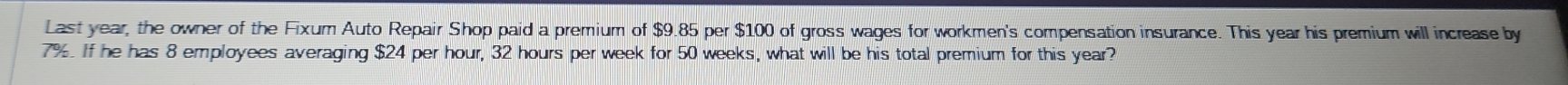 Last year, the owner of the Fixum Auto Repair Shop paid a premium of $9.85 per $100 of gross wages for workmen's compensation insurance. This year his premium will increase by
7%. If he has 8 employees averaging $24 per hour, 32 hours per week for 50 weeks, what will be his total premium for this year?