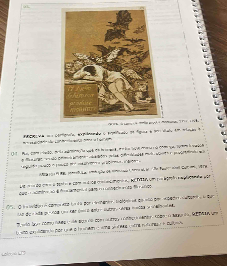 nstros, 1797-1798. 
ESCREVA um parágrafo, explicando o significado da figura e seu título em relação à 
necessidade do conhecimento para o homem. 
04. Foi, com efeito, pela admiração que os homens, assim hoje como no começo, foram levados 
a filosofar, sendo primeiramente abalados pelas dificuldades mais óbvias e progredindo em 
seguida pouco a pouco até resolverem problemas maiores. 
ARISTÓTELES. Metafísica. Tradução de Vincenzo Cocco et al. São Paulo: Abril Cultural, 1979. 
De acordo com o texto e com outros conhecimentos, REDIJA um parágrafo explicando por 
que a admiração é fundamental para o conhecimento filosófico. 
05. O indivíduo é composto tanto por elementos biológicos quanto por aspectos culturais, o que 
faz de cada pessoa um ser único entre outros seres únicos semelhantes. 
Tendo isso como base e de acordo com outros conhecimentos sobre o assunto, REDIA um 
texto explicando por que o homem é uma síntese entre natureza e cultura. 
Coleção EF9