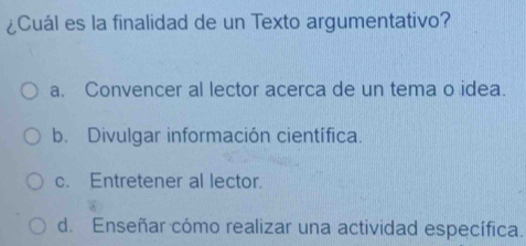 ¿Cuál es la finalidad de un Texto argumentativo?
a. Convencer al lector acerca de un tema o idea.
b. Divulgar información científica.
c. Entretener al lector.
d. Enseñar cómo realizar una actividad específica.