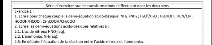 Série d'exercices sur les transformations s’effectuant dans les deux sens 
Exercice 1 : 
1. Ecrire pour chaque couple la demi-équation acido-basique NH_4^(+/NH_3); H_3O^+/H_2O; H_2O/OH.; HCN/CN^-;
HCOOH/HCOO CH_3COOH/CH_3COO^-
2. Ecrire les demi-équations acido-basiques relatives à : 
2.1. L’acide nitreux HNO_2(aq), 
2.2. L’ammoniac NH_3(aq), 
2.3. En déduire l'équation de la réaction entre l'acide nitreux et l'ammoniac.