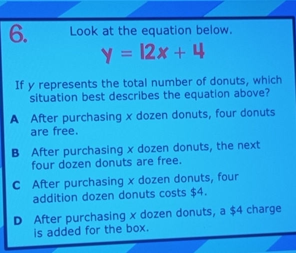 Look at the equation below.
y=12x+4
If y represents the total number of donuts, which
situation best describes the equation above?
A After purchasing x dozen donuts, four donuts
are free.
B After purchasing x dozen donuts, the next
four dozen donuts are free.
C After purchasing x dozen donuts, four
addition dozen donuts costs $4.
D After purchasing x dozen donuts, a $4 charge
is added for the box.