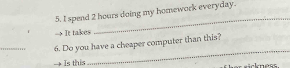 spend 2 hours doing my homework everyday. 
It takes 
_ 
_ 
_ 
6. Do you have a cheaper computer than this? 
Is this sickness.