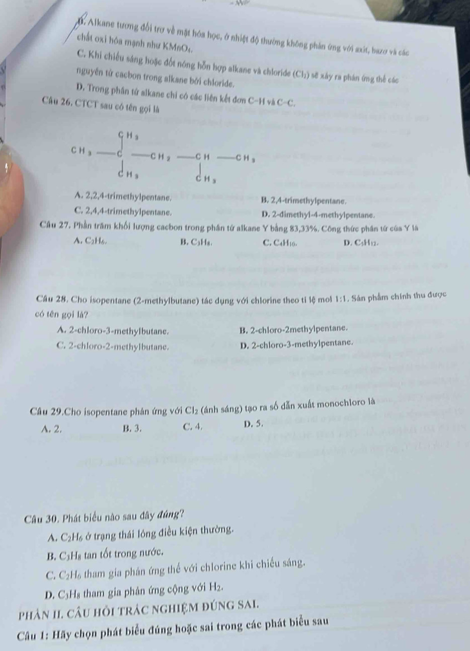 2 . Alkane tương đổi trợ về mặt hóa học, ở nhiệt độ thường không phản ứng với axit, bazơ và các
chất oxi hóa mạnh như KMnO₄.
C. Khi chiếu sáng hoặc đốt nóng hỗn hợp alkane và chloride  ở (Cl_2) sẽ xây ra phán ímg thế các
nguyên tứ cacbon trong alkane bởi chloride.
D. Trong phân tử alkane chi có các liên kết đơn C-H và C -C
Câu 26. CTCT sau có tên gọi là
G H a
C H a _C _C H 2 _C H _C H s
cH s dn,
A. 2,2,4-trimethylpentane. B. 2,4-trimethylpentane.
C. 2,4,4-trimethylpentane. D. 2-dimethyl-4-methylpentane.
Câu 27. Phần trăm khối lượng cacbon trong phân tứ alkane Y bằng 83,33%. Công thức phân tứ của Y là
A. C₂H₆. B. C₃H₈. C. CaH10. D. C3H12.
Câu 28. Cho isopentane (2-methylbutane) tác dụng với chlorine theo ti lệ mol 1:1. Sán phẩm chính thu được
có tên gọi lá?
A. 2-chloro-3-methylbutane. B. 2-chloro-2methylpentane.
C. 2-chloro-2-methylbutane. D. 2-chloro-3-methylpentane.
Câu 29.Cho isopentane phân ứng với Cl₂ (ánh sáng) tạo ra số dẫn xuất monochloro là
A. 2. B. 3. C. 4. D. 5.
Câu 30. Phát biểu nào sau đây đúng?
A. C_2H_6 ở trạng thái lóng điều kiện thường.
B. ( C_3H_8 tan tốt trong nước.
C. C *H tham gia phản ứng thế với chlorine khi chiếu sáng.
D. 1 Hs tham gia phản ứng cộng với H_2.
phản II. câu hỏi trác nghiệm đúng sAi.
Câu 1: Hãy chọn phát biểu đúng hoặc sai trong các phát biểu sau