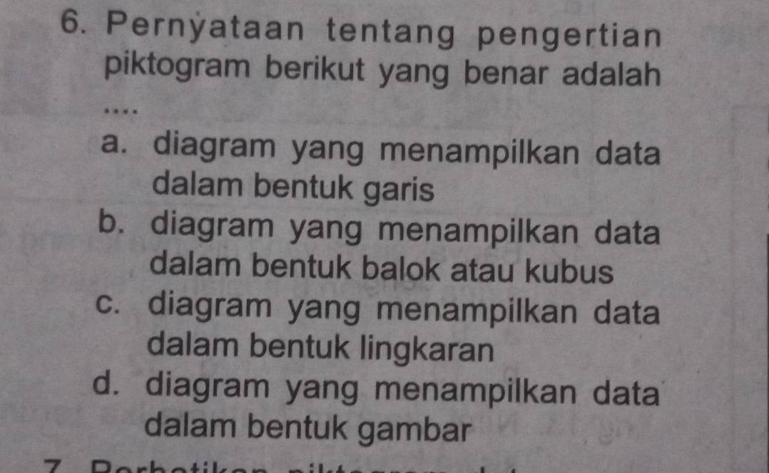 Pernÿataan tentang pengertian
piktogram berikut yang benar adalah
…
a. diagram yang menampilkan data
dalam bentuk garis
b. diagram yang menampilkan data
dalam bentuk balok atau kubus
c. diagram yang menampilkan data
dalam bentuk lingkaran
d. diagram yang menampilkan data
dalam bentuk gambar