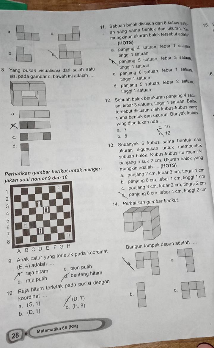 Sebuah balok disusun dari 6 kubus say.
a.
C. 15 
an yang sama bentuk dan ukuran K
mungkinan ukuran balok tersebut adalah
(HOTS)
a panjang 4 satuan, lebar 1 satuan
b
tinggi 1 satuan
panjang 5 satuan, lebar 3 satuan.
tinggi 1 satuan
8 Yang bukan visualisasi dari salah satu
sisi pada gambar di bawah ini adalah .... c. panjang 6 satuan, lebar 1 satuan. 16
tinggi 1 satuan
d. panjang 5 satuan, lebar 2 satuan
tinggi 1 satuan
12 Sebuah balok berukuran panjang 4 sa
an, lebar 3 satuan, tinggi 1 satuan. Balo
tersebut disusun oleh kubus-kubus yang
a.
sama bentuk dan ukuran. Banyak kubus
yang diperlukan ada
C. a. 7 c. 10
b. 8
d 12
d.
13. Sebanyak 6 kubus sama bentuk dan
ukuran digunakan untuk membentuk
sebuah balok. Kubus-kubus itu memiliki
panjang rusuk 2 cm. Ukuran balok yang
Perhatikan gambar berikut untuk menger- mungkin adalah .... (HOTS)
n soal nomor 9 dan 10. a. panjang 2 cm, lebar 3 cm, tinggi 1 cm
b. panjang 6 cm, lebar 1 cm, tinggi 1 cm
c. panjang 3 cm, lebar 2 cm, tinggi 2 cm
panjang 6 cm, lebar 4 cm, tinggi 2 cm
1. Perhatikan gambar berikut.
Bangun tampak depan adalah ...
9 Anak catur yang terletak padoordinat
C.
(E,4) adalah
a raja hitam c. pion putih
b. raja putih d benteng hitam
10. Ra aja hítam terletak pada posisi dengan 
d.
koordinat ...
b.
(D,7)
a (G,1) d (H,8)
b. (D,1)
28 Matematika 6B (KM)