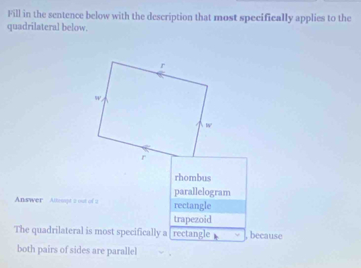 Fill in the sentence below with the description that most specifically applies to the
quadrilateral below.
rhombus
parallelogram
Answer Attempt 2 out of 2 rectangle
trapezoid
The quadrilateral is most specifically a [ rectangle , because
both pairs of sides are parallel