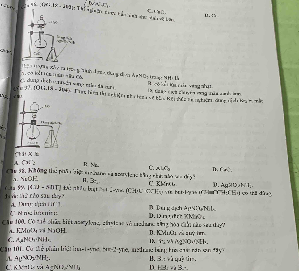 B AI_4C_3.
được
C. CaC_2.
Câu 96. (QG.18 - 203hỉ nghiệm được tiến hình như hình v_0^(2 bên.
D. Ca.
k a
Hiện tượng xảy ra trong bình đựng dung dịch AgNO_3)
A. có kết tủa màu nâu đỏ. trong NH_3 là
C. dung dịch chuyển sang màu da cam.
B. có kết tủa màu vàng nhạt.
D. dung dịch chuyển sang màu xanh lam.
Câu 97. (QG.18-204) 0: Thực hiện thí nghiệm như hình vẽ bên. Kết thúc thí nghiệm, dung dịch
ược màu. bị mắt
Br_2
êm
ns
Chất X là
A. CaC_2. B. Na.
C. Al_4C_3.
D. CaO.
Câu 98. Không thể phân biệt methane và acetylene bằng chất nào sau đây?
A. NaOH.
B. Br_2.
C. KMnO_4. D. AgNO_3/NH_3.
Câu 99. [CD - SBT] Để phân biệt but-2-yne (CH_3Cequiv CCH_3) với but-l-yne (CHequiv CCH_2CH_3) có thể dùng
thuốc thử nào sau đây?
A. Dung dịch HC1. B. Dung dịch AgNO_3/NH_3.
C. Nước bromine. D. Dung dịch KMn( )_4
Câu 100. Có thể phân biệt acetylene, ethylene và methane bằng hóa chất nào sau đây?
A. KMnO_4 và NaOH. B. KM nO_4 và quỳ tím.
C. AgNO_3/NH_3. D. Br_2 và AgNO_3/NH_3.
Câu 101. Có thể phân biệt but-1-yne, but-2-yne, methane  bằng hóa chất nào sau đây?
A. AgNO_3/NH_3. B. Br_2 và quỳ tím.
C. KMnO_4 và AgNO_3/NH_3. D. HBr và I f