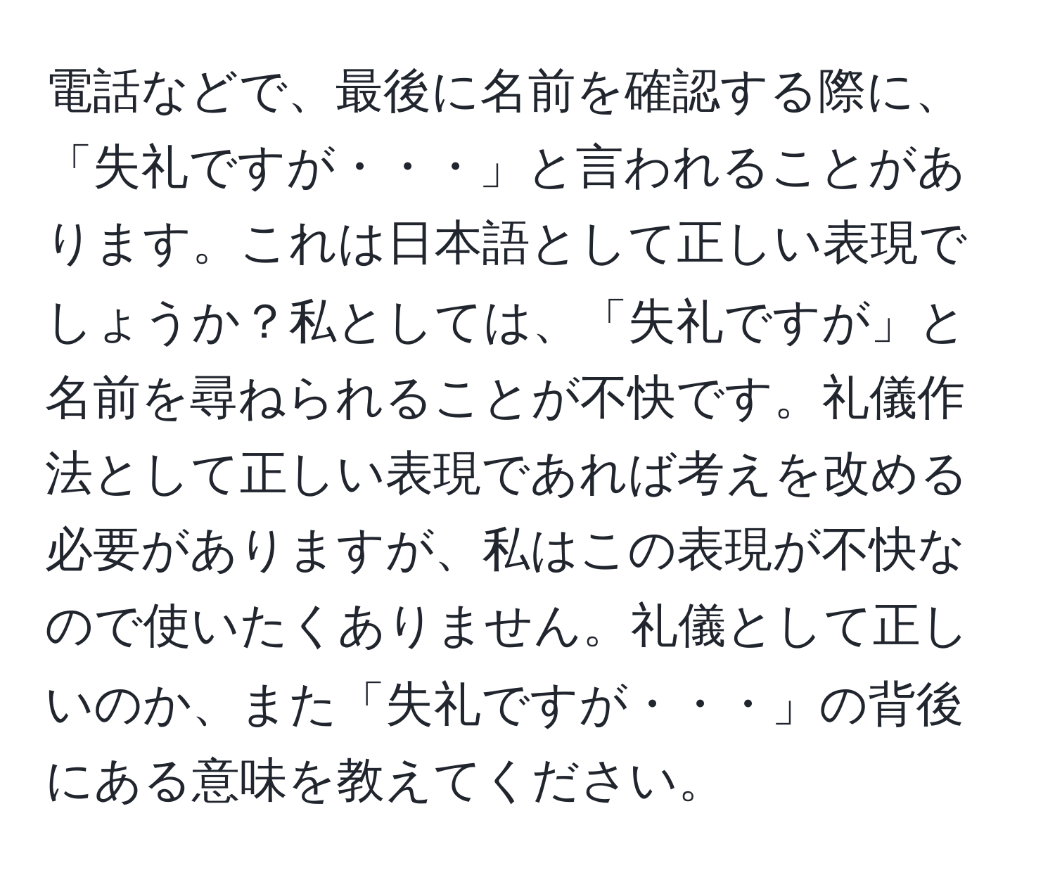 電話などで、最後に名前を確認する際に、「失礼ですが・・・」と言われることがあります。これは日本語として正しい表現でしょうか？私としては、「失礼ですが」と名前を尋ねられることが不快です。礼儀作法として正しい表現であれば考えを改める必要がありますが、私はこの表現が不快なので使いたくありません。礼儀として正しいのか、また「失礼ですが・・・」の背後にある意味を教えてください。