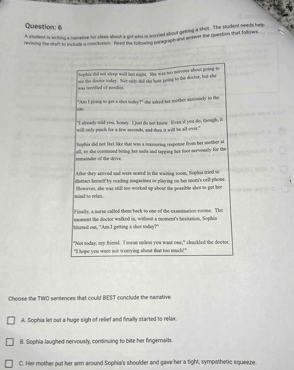 A student is writing a narrative for class about a girl who is worried about getting a shot. The student needs help
revising the draft to include a conclusion. Read the following paragraph and answer the question that follows.
Sophia did not sleep well last night. She was too nervous about going to
see the doctor today. Not only did she hate going to the doctor, but she
was terrified of needles.
"Am I going to get a shot today?" she asked her mother anxiously in the
car.
"I already told you, honey. I just do not know. Even if you do, though, it
will only pinch for a few seconds, and then it will be all over."
Sophia did not feel like that was a reassuring response from her mother at
all, so she continued biting her nails and tapping her foot nervously for the
remainder of the drive.
After they arrived and were seated in the waiting room, Sophia tried to
distract herself by reading magazines or playing on her mom's cell phone.
However, she was still too worked up about the possible shot to get her
mind to relax.
Finally, a nurse called them back to one of the examination rooms. The
moment the doctor walked in, without a moment's hesitation, Sophia
blurted out, "Am I getting a shot today?"
"Not today, my friend. I mean unless you want one," chuckled the doctor.
"I hope you were not worrying about that too much!"
Choose the TWO sentences that could BEST conclude the narrative.
A. Sophia let out a huge sigh of relief and finally started to relax.
B. Sophia laughed nervously, continuing to bite her fingernails.
C. Her mother put her arm around Sophia's shoulder and gave her a tight, sympathetic squeeze.