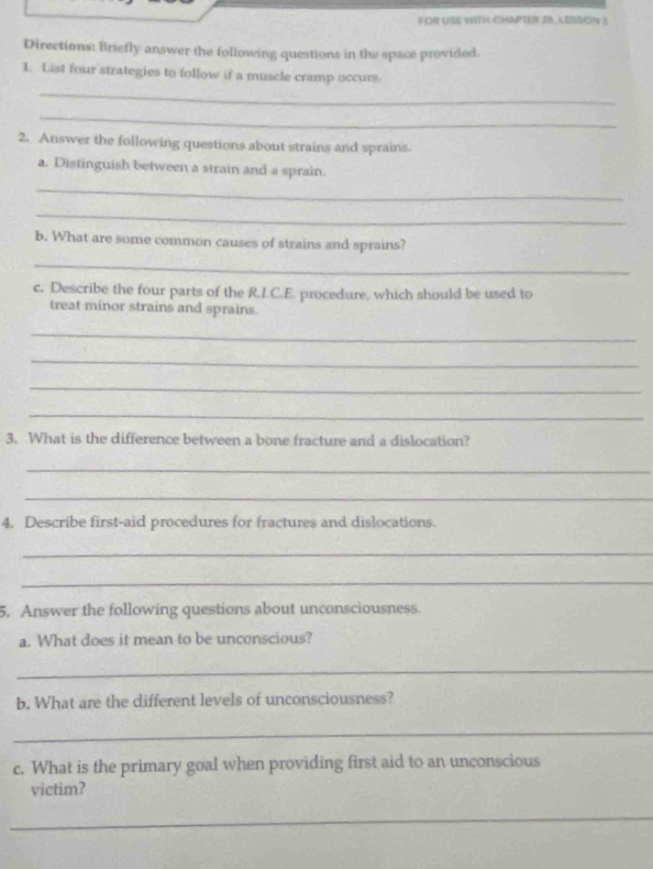 FOR USE WITH CHAPTER 28. LESSON 5 
Directions: Briefly answer the following questions in the space provided. 
L List four strategies to follow if a muscle cramp occurs 
_ 
_ 
2. Answer the following questions about strains and sprains. 
a. Distinguish between a strain and a sprain. 
_ 
_ 
b. What are some common causes of strains and sprains? 
_ 
c. Describe the four parts of the R.I.C.E. procedure, which should be used to 
treat minor strains and sprains. 
_ 
_ 
_ 
_ 
3. What is the difference between a bone fracture and a dislocation? 
_ 
_ 
4. Describe first-aid procedures for fractures and dislocations. 
_ 
_ 
5. Answer the following questions about unconsciousness. 
a. What does it mean to be unconscious? 
_ 
b. What are the different levels of unconsciousness? 
_ 
c. What is the primary goal when providing first aid to an unconscious 
victim? 
_