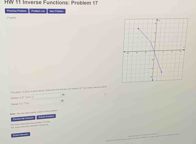 HW 11 Inverse Functions: Problem 17 
Previous Problem Problem List Next Problem 
(1 point) 
The graph of f(x) is given above. Determine the domain and range of f^(-1)(x) using interval notation. 
Domain of f^(-1)(x)
Range of f^(-1)(x)
Note: You can earn partial credit on this problem 
Proview My Answers Submit Answers 
You have attempted this problem 0 times. 
You have unlimited attempts remaining 
Email instructor 
n ecned of 1 5 620 3 et 80 S pr 
pehoua o sal2017 meme sutd Jwe_ wruen Wellstock 213j.pg| vren PS2 U3 The Wndton Poet