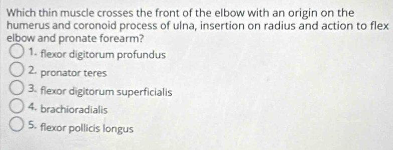 Which thin muscle crosses the front of the elbow with an origin on the
humerus and coronoid process of ulna, insertion on radius and action to flex
elbow and pronate forearm?
1. flexor digitorum profundus
2. pronator teres
3. flexor digitorum superficialis
4. brachioradialis
5. flexor pollicis longus