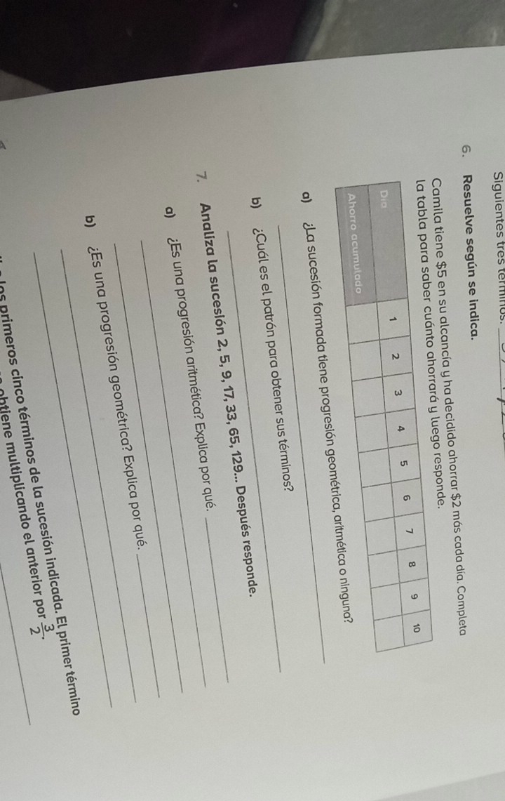 Siguientes três terminos_ 
6. Resuelve según se indica. 
Camila tiene $5 en su alcancía y ha decidido ahorrar $2 más cada día. Completa 
o responde. 
a) ¿La sucesión formada tiene progresi 
b) ¿Cuál es el patrón para obtener sus términos? 
7. Analiza la sucesión 2, 5, 9, 17, 33, 65, 129... Después responde. 
_ 
a) ¿Es una progresión aritmética? Explica por qué. 
b) ¿Es una progresión geométrica? Explica por qué. 
_ 
Uns primeros cinco términos de la sucesión indicada. rimer término 
ohtiene multiplicando el anterior por  3/2 ·