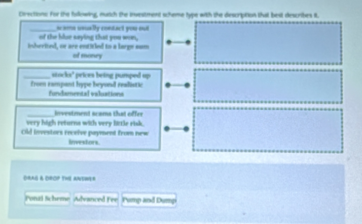Cirections: for the following, autch the inveatment schee type with the description that best describes it 
_ne notn cnr ly eomnet you oné 
of the blue saying that you wen, 
inherited, or are entitied to a large sum 
of money 
_stocks’ prices being pumped up 
from rampant hype beyond realistic 
fundamental valuations 
_Investment scams that offer 
very high returns with very little risk. 
Old investors receive payment from new 
investors. 
DRAG & DROP THE ANSWER 
Fonzi Scheme Advanced Fee Pump and Damp