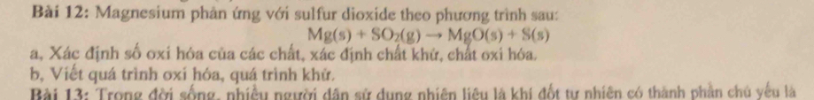 Magnesium phản ứng với sulfur dioxide theo phương trình sau:
Mg(s)+SO_2(g)to MgO(s)+S(s)
a, Xác định số oxi hóa của các chất, xác định chất khử, chất oxi hóa. 
b, Viết quá trình oxí hóa, quá trình khử. 
Bài 13: Trong đời sống, nhiều người dân sử dụng nhiên liêu là khí đốt tự nhiên có thành phần chủ yếu là