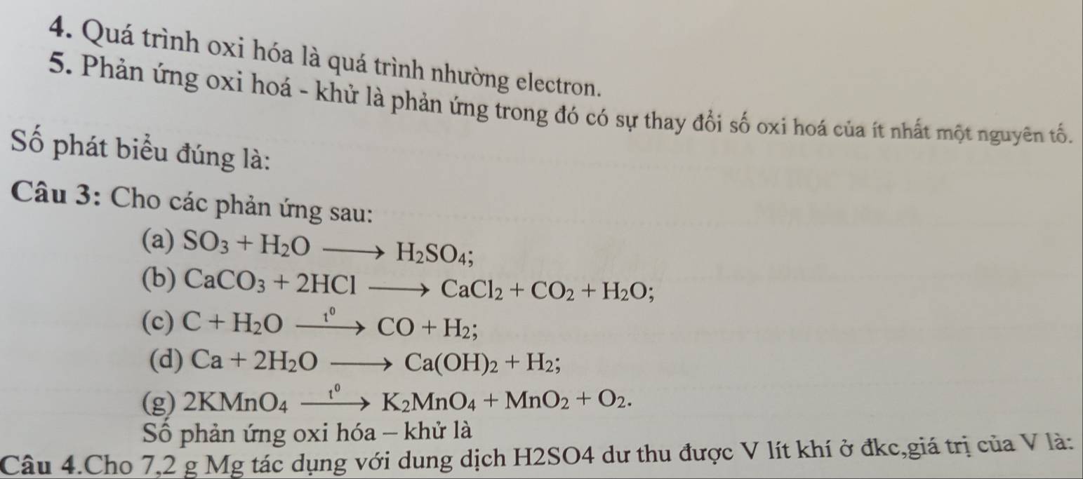 Quá trình oxi hóa là quá trình nhường electron. 
5. Phản ứng oxi hoá - khử là phản ứng trong đó có sự thay đổi số oxi hoá của ít nhất một nguyên tố. 
Số phát biểu đúng là: 
Câu 3: Cho các phản ứng sau: 
(a) SO_3+H_2Oto H_2SO_4; 
(b) CaCO_3+2HClto CaCl_2+CO_2+H_2O; 
(c) C+H_2Oxrightarrow i°CO+H_2; 
(d) Ca+2H_2Oto Ca(OH)_2+H_2; 
(g) 2KMnO_4xrightarrow t^0K_2MnO_4+MnO_2+O_2. 
Số phản ứng oxi hdelta a-kh ở là 
Câu 4.Cho 7,2 g Mg tác dụng với dung dịch H2SO4 dư thu được V lít khí ở đkc,giá trị của V là: