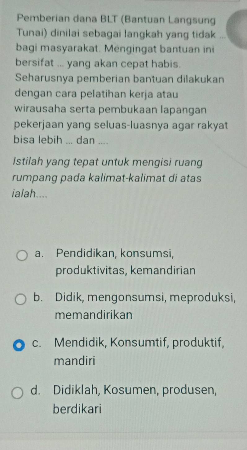 Pemberian dana BLT (Bantuan Langsung
Tunai) dinilai sebagai langkah yang tidak ...
bagi masyarakat. Mengingat bantuan ini
bersifat ... yang akan cepat habis.
Seharusnya pemberian bantuan dilakukan
dengan cara pelatihan kerja atau
wirausaha serta pembukaan lapangan
pekerjaan yang seluas-luasnya agar rakyat
bisa lebih ... dan ....
Istilah yang tepat untuk mengisi ruang
rumpang pada kalimat-kalimat di atas
ialah....
a. Pendidikan, konsumsi,
produktivitas, kemandirian
b. Didik, mengonsumsi, meproduksi,
memandirikan
c. Mendidik, Konsumtif, produktif,
mandiri
d. Didiklah, Kosumen, produsen,
berdikari