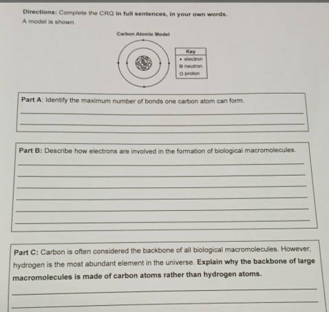 Directions: Complete the CRQ in full sentences, in your own words. 
A model is shown. 
Carbon Atomic Model 
Key 
@ nautron * electron 
0 proton 
Part A: Identify the maximum number of bonds one carbon atom can form. 
_ 
_ 
Part B: Describe how electrons are involved in the formation of biological macromolecules. 
_ 
_ 
_ 
_ 
_ 
_ 
Part C: Carbon is often considered the backbone of all biological macromolecules. However, 
hydrogen is the most abundant element in the universe. Explain why the backbone of large 
macromolecules is made of carbon atoms rather than hydrogen atoms. 
_ 
_
