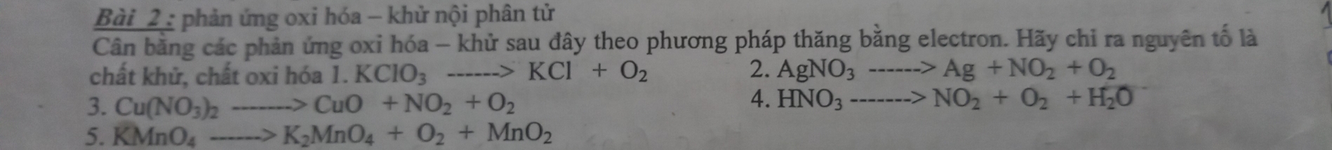 Bài _2 : phản ứng oxi hóa - khử nội phân tử 
Cân bằng các phản ứng oxi hóa - khử sau đây theo phương pháp thăng bằng electron. Hãy chỉ ra nguyên tố là 
2. 
chất khử, chất oxi hóa 1.KClO_3to KCl+O_2 AgNO_3to Ag+NO_2+O_2
3. Cu(NO_3)_2to CuO+NO_2+O_2
4. HNO_3----->NO_2+O_2+H_2O
5. KMnO_4to K_2MnO_4+O_2+MnO_2