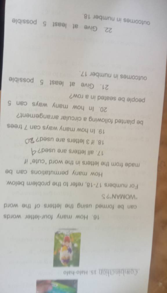 Combination 15. Halo-halo 
16. How many four-letter words 
can be formed using the letters of the word 
"WOMAN"? S 
For numbers 17-18, refer to the problem below. 
How many permutations can be 
made from the letters in the word “cute” if 
17. all letters are used? 
18. if 3 letters are used? 
19. In how many ways can 7 trees 
be planted following a circular arrangement? 
20. In how many ways can 5
people be seated in a row? 
21. Give at least 5 possible 
outcomes in number 17. 
22. Give at least 5 possible 
outcomes in number 18.