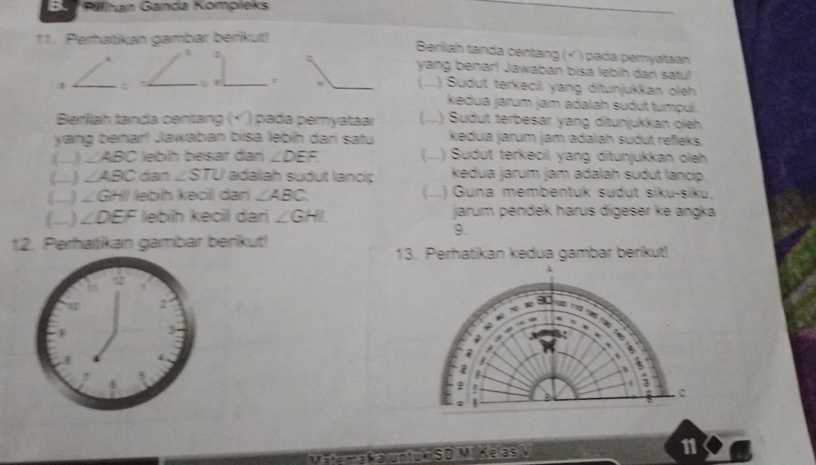 E0 Péfhan Ganda Kompieks 
11. Perhatikan gambar berikut! 
Berilah tanda centang (√'') pada pemyataan
5 7 
yang benar! Jawaban bisa lebih dari satu! 
B _(--. .) Sudut terkecil yang ditunjukkan oleh 
kedua jarum jam adalah sudut tumpuí. 
Berilah tanda centang (√ ) pada pemyataar (...) Sudut terbesar yang ditunjukkan oleh 
yang (benard)^4 Jawaban bísa lebíh dari satu kedua jarum jam adalah sudut refieks. 
a_ ∠ ABC lebíh besar đan ∠ DEF (...) Sudut terkecil yang ditunjukkan oleh 
(-)_ ∠ ABC dan ∠ STU adalah sudut lancip 
kedua jarum jam adalah sudut lancip. 
(-)_ ∠ GHI lebih kecil dan ∠ ABC (...) Guna membentuk sudut siku-siku, 
()_ ∠ DEF lebih kecil dari ∠ GHI
jarum pendek harus digeser ke angka 
9. 
12. Perhatikan gambar berikut! 
13. Perhatikan kedua gambar berikut! 
A 
; 
1 
:
5 3
: 
C 
; 1 
a K a untuk SD V Ke as 11