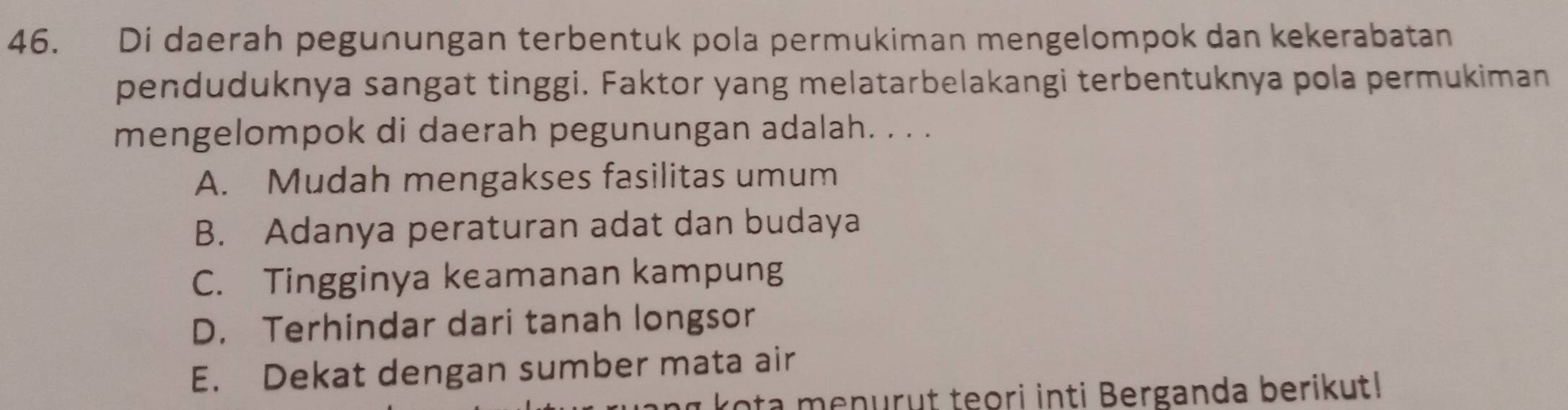 Di daerah pegunungan terbentuk pola permukiman mengelompok dan kekerabatan
penduduknya sangat tinggi. Faktor yang melatarbelakangi terbentuknya pola permukiman
mengelompok di daerah pegunungan adalah. . . .
A. Mudah mengakses fasilitas umum
B. Adanya peraturan adat dan budaya
C. Tingginya keamanan kampung
D. Terhindar dari tanah longsor
E. Dekat dengan sumber mata air
rota menurut teori inti Berganda berikut!