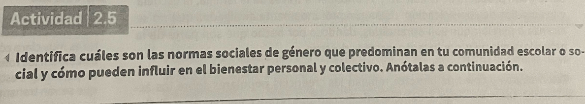 Actividad 2.5 
Identifica cuáles son las normas sociales de género que predominan en tu comunidad escolar o so- 
cial y cómo pueden influir en el bienestar personal y colectivo. Anótalas a continuación.