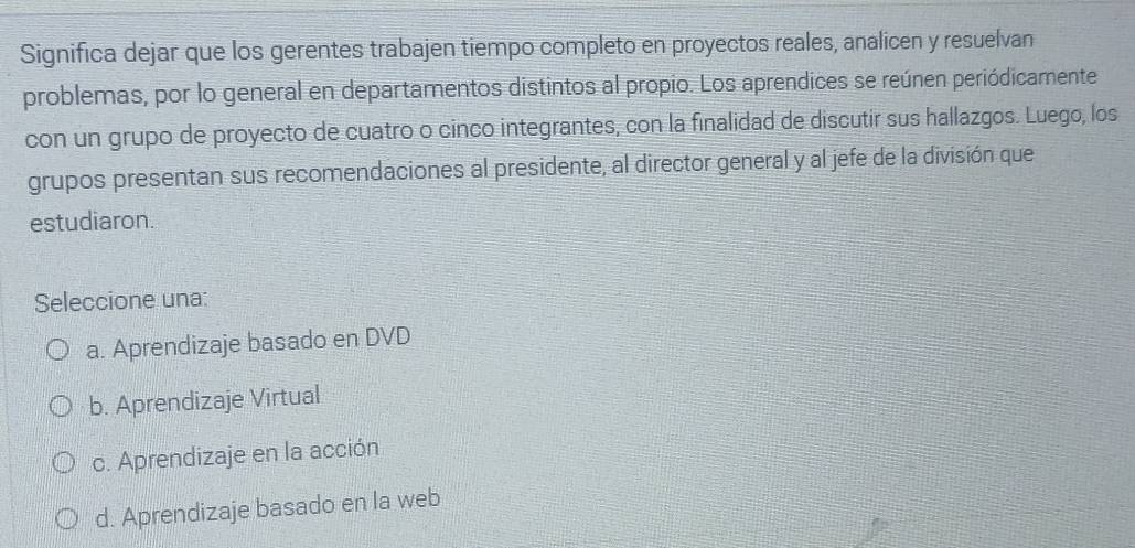 Significa dejar que los gerentes trabajen tiempo completo en proyectos reales, analicen y resuelvan
problemas, por lo general en departamentos distintos al propio. Los aprendices se reúnen periódicamente
con un grupo de proyecto de cuatro o cinco integrantes, con la finalidad de discutir sus hallazgos. Luego, los
grupos presentan sus recomendaciones al presidente, al director general y al jefe de la división que
estudiaron.
Seleccione una:
a. Aprendizaje basado en DVD
b. Aprendizaje Virtual
c. Aprendizaje en la acción
d. Aprendizaje basado en la web