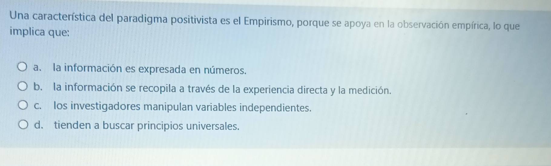 Una característica del paradigma positivista es el Empirismo, porque se apoya en la observación empírica, lo que
implica que:
a. la información es expresada en números.
b. la información se recopila a través de la experiencia directa y la medición.
c. los investigadores manipulan variables independientes.
d. tienden a buscar principios universales.