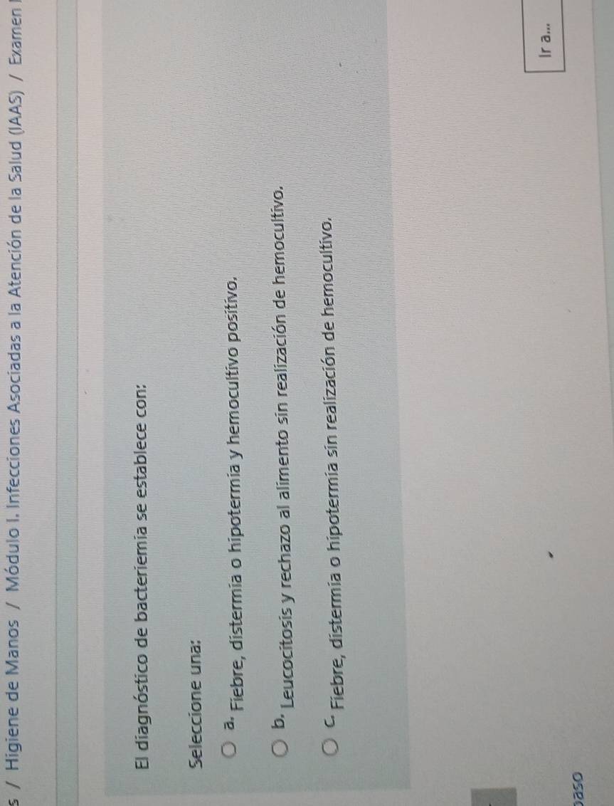 Higiene de Manos / Módulo I. Infecciones Asociadas a la Atención de la Salud (IAAS) / Examen 
El diagnóstico de bacteriemia se establece con:
Seleccione una:
a, Fiebre, distermia o hipotermia y hemocultivo positivo.
b. Leucocitosis y rechazo al alimento sin realización de hemocultivo.
C. Fiebre, distermia o hipotermia sin realización de hemocultivo.
Ir a...
aso