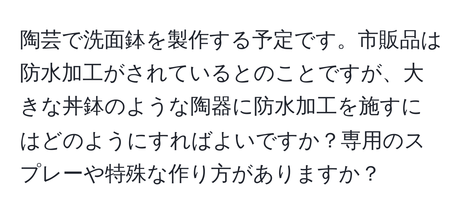 陶芸で洗面鉢を製作する予定です。市販品は防水加工がされているとのことですが、大きな丼鉢のような陶器に防水加工を施すにはどのようにすればよいですか？専用のスプレーや特殊な作り方がありますか？