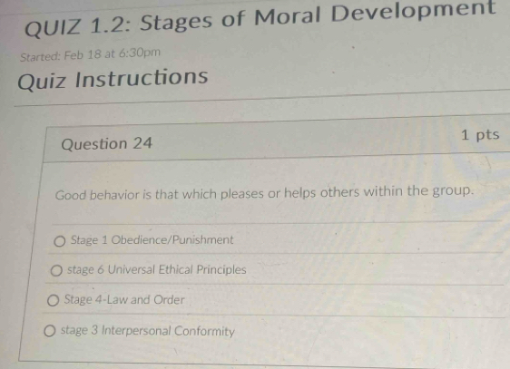 QUIZ 1.2: Stages of Moral Development
Started: Feb 18 at 6:30 pm
Quiz Instructions
Question 24 1 pts
Good behavior is that which pleases or helps others within the group.
Stage 1 Obedience/Punishment
stage 6 Universal Ethical Principles
Stage 4-Law and Order
stage 3 Interpersonal Conformity