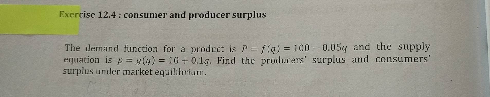 consumer and producer surplus 
The demand function for a product is P=f(q)=100-0.05q and the supply 
equation is p=g(q)=10+0.1q r. Find the producers' surplus and consumers' 
surplus under market equilibrium.