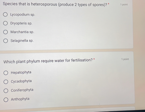 Species that is heterosporous (produce 2 types of spores)? * 1 point
Lycopodium sp.
Dryopteris sp.
Marchantia sp.
Selaginella sp.
Which plant phylum require water for fertilisation? * 1 point
Hepatophyta
Cycadophyta
Coniferophyta
Anthophyta