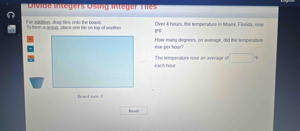 Divide Integers Using integer Tles 
For addition, drag tiles onto the board. Over 4 hours, the temperature in Miami, Florida, rose 
To form a group, place one tile on top of another.
8°F. 
How many degrees, on average, did the temperature 
rise per hour? 
The temperature rose an average of □° F
each hour. 
Board sum: 0 
Reset