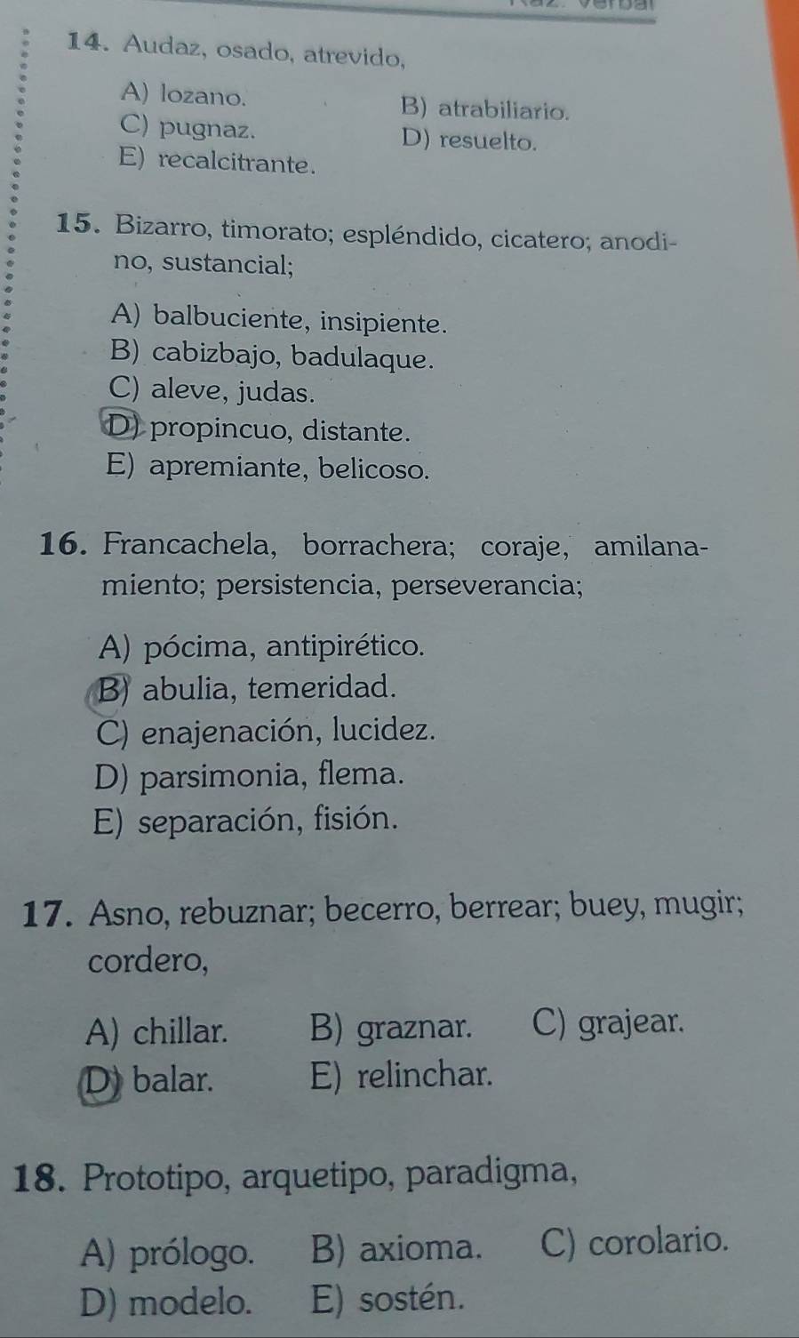 Audaz, osado, atrevido,
A) lozano. B) atrabiliario.
C) pugnaz. D) resuelto.
E) recalcitrante.
15. Bizarro, timorato; espléndido, cicatero; anodi-
no, sustancial;
A) balbuciente, insipiente.
B) cabizbajo, badulaque.
C) aleve, judas.
D) propincuo, distante.
E) apremiante, belicoso.
16. Francachela, borrachera; coraje， amilana-
miento; persistencia, perseverancia;
A) pócima, antipirético.
B) abulia, temeridad.
C) enajenación, lucidez.
D) parsimonia, flema.
E) separación, fisión.
17. Asno, rebuznar; becerro, berrear; buey, mugir;
cordero,
A) chillar. B) graznar. C) grajear.
D) balar. E) relinchar.
18. Prototipo, arquetipo, paradigma,
A) prólogo. B) axioma. C) corolario.
D) modelo. E) sostén.