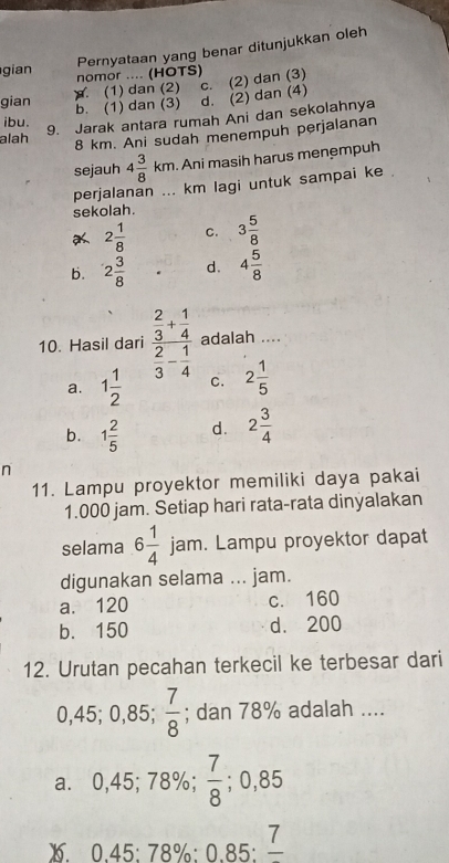 Pernyataan yang benar ditunjukkan oleh
gian nomor .... (HOTS)
gian. (1) dan (2) c. (2) dan (3)
b. (1) dan (3) d. (2) dan (4)
alah 9. Jarak antara rumah Ani dan sekolahnya
ibu.
8 km. Ani sudah menempuh perjalanan
sejauh 4 3/8 km. Ani masih harus menempuh
perjalanan ... km lagi untuk sampai ke .
sekolah.
2 1/8  C. 3 5/8 
b. 2 3/8  d. 4 5/8 
10. Hasil dari frac  2/3 + 1/4  2/3 - 1/4  adalah ....
a. 1 1/2  C. 2 1/5 
b. 1 2/5  d. 2 3/4 
n
11. Lampu proyektor memiliki daya pakai
1.000 jam. Setiap hari rata-rata dinyalakan
selama 6 1/4  jam. Lampu proyektor dapat
digunakan selama ... jam.
a. 120 c. 160
b. 150 d. 200
12. Urutan pecahan terkecil ke terbesar dari
0,45; 0,85; ^  7/8 ; dan 78% adalah ....
a. 0,45; 78%;  7/8 ; 0,85
1. 0.45 : 78% : 0.85 : 7 _