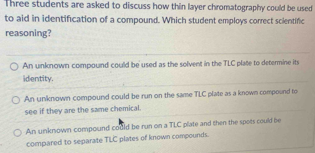 Three students are asked to discuss how thin layer chromatography could be used
to aid in identification of a compound. Which student employs correct scientific
reasoning?
An unknown compound could be used as the solvent in the TLC plate to determine its
identity.
An unknown compound could be run on the same TLC plate as a known compound to
see if they are the same chemical.
An unknown compound could be run on a TLC plate and then the spots could be
compared to separate TLC plates of known compounds.