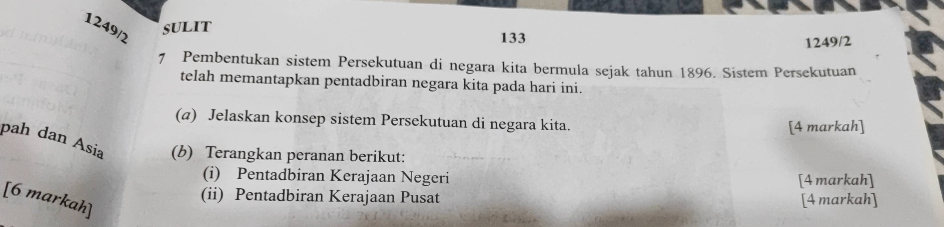 1249/2 
sulit 
133 
1249/2 
7 Pembentukan sistem Persekutuan di negara kita bermula sejak tahun 1896. Sistem Persekutuan 
telah memantapkan pentadbiran negara kita pada hari ini. 
(a) Jelaskan konsep sistem Persekutuan di negara kita. 
[4 markah] 
pah dan Asia 
(b) Terangkan peranan berikut: 
(i) Pentadbiran Kerajaan Negeri 
[4 markah] 
(ii) Pentadbiran Kerajaan Pusat 
[6 markah] 
[4 markah]