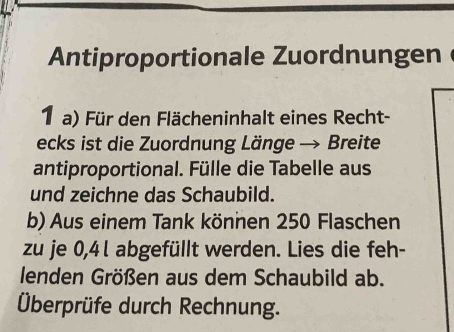 Antiproportionale Zuordnungen 
1a) Für den Flächeninhalt eines Recht- 
ecks ist die Zuordnung Länge → Breite 
antiproportional. Fülle die Tabelle aus 
und zeichne das Schaubild. 
b) Aus einem Tank können 250 Flaschen 
zu je 0,4l abgefüllt werden. Lies die feh- 
lenden Größen aus dem Schaubild ab. 
Überprüfe durch Rechnung.